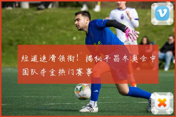 短道速滑领衔!揭秘平昌冬奥会中国队夺金热门赛事