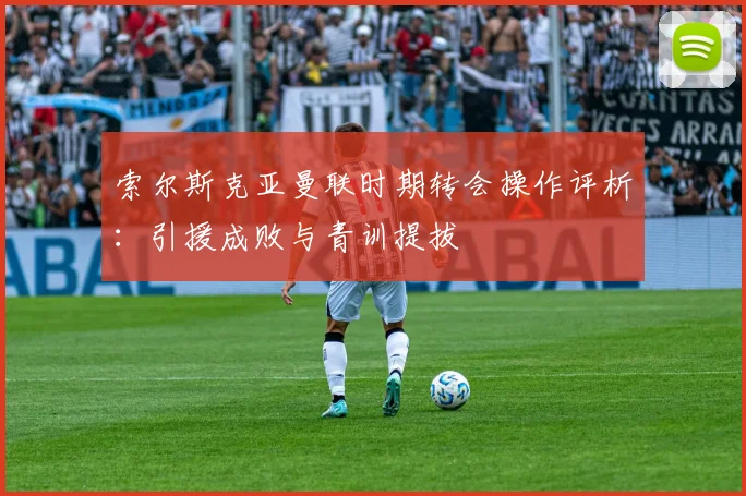 索尔斯克亚曼联时期转会操作评析:引援成败与青训提拔